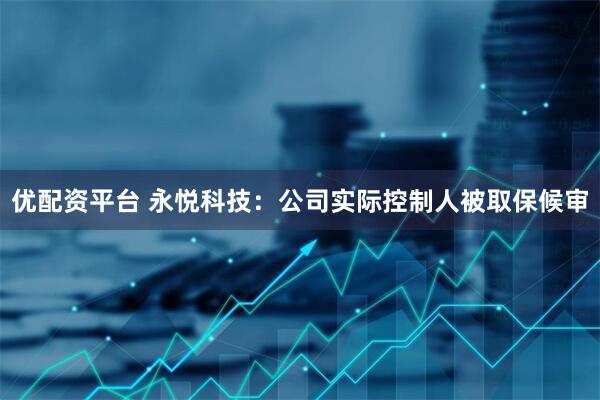 优配资平台 永悦科技：公司实际控制人被取保候审
