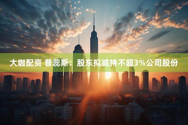 大咖配资 普蕊斯：股东拟减持不超3%公司股份