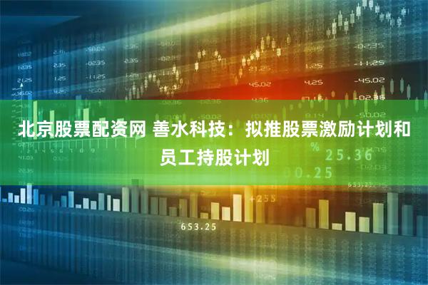 北京股票配资网 善水科技：拟推股票激励计划和员工持股计划