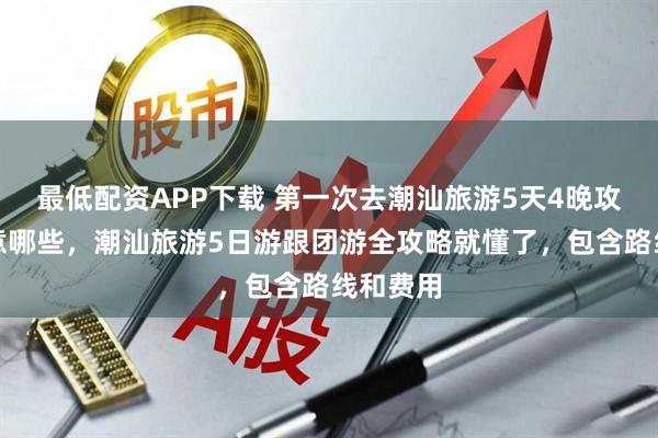 最低配资APP下载 第一次去潮汕旅游5天4晚攻略该注意哪些，潮汕旅游5日游跟团游全攻略就懂了，包含路线和费用
