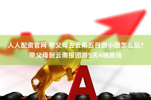 人人配资官网 带父母去云南五日游小团怎么玩？带父母到云南报团游5天4晚路线
