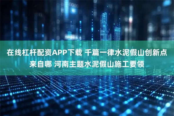 在线杠杆配资APP下载 千篇一律水泥假山创新点来自哪 河南主题水泥假山施工要领