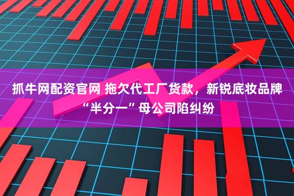 抓牛网配资官网 拖欠代工厂货款，新锐底妆品牌“半分一”母公司陷纠纷
