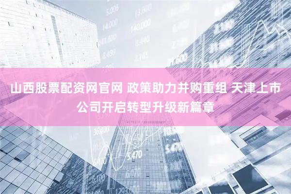山西股票配资网官网 政策助力并购重组 天津上市公司开启转型升级新篇章