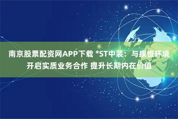 南京股票配资网APP下载 *ST中装：与康恒环境开启实质业务合作 提升长期内在价值