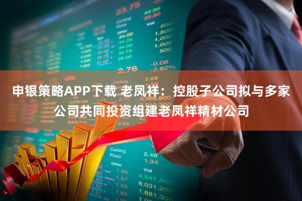 申银策略APP下载 老凤祥：控股子公司拟与多家公司共同投资组建老凤祥精材公司