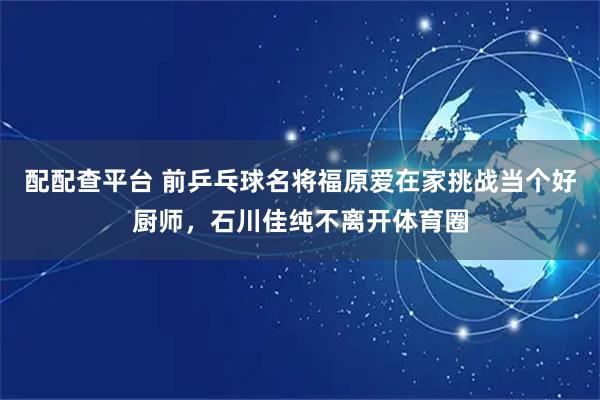 配配查平台 前乒乓球名将福原爱在家挑战当个好厨师，石川佳纯不离开体育圈