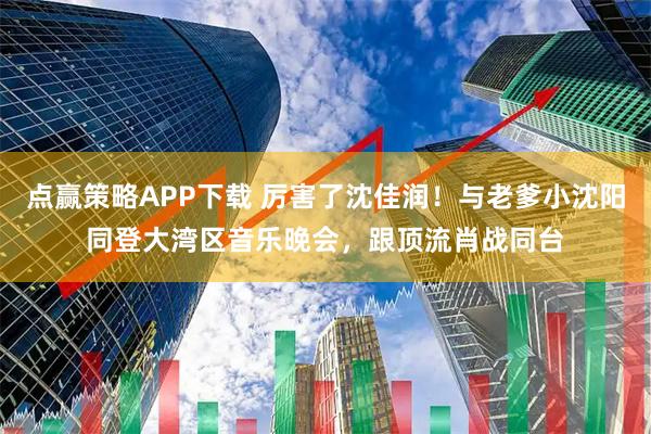 点赢策略APP下载 厉害了沈佳润！与老爹小沈阳同登大湾区音乐晚会，跟顶流肖战同台