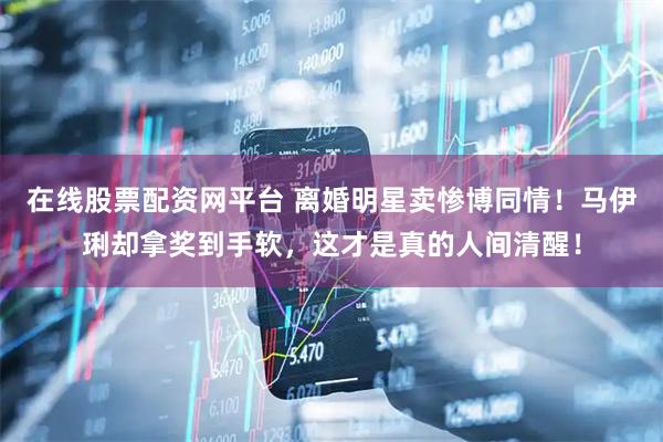 在线股票配资网平台 离婚明星卖惨博同情！马伊琍却拿奖到手软，这才是真的人间清醒！