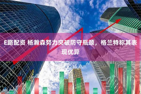E路配资 杨瀚森努力突破防守瓶颈，格兰特称其表现优异