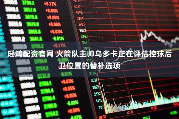 瑶鸿配资官网 火箭队主帅乌多卡正在评估控球后卫位置的替补选项