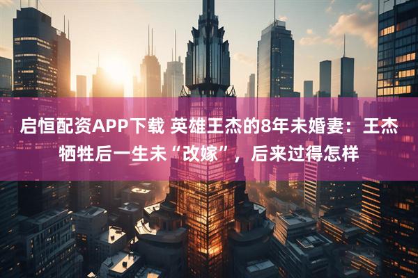 启恒配资APP下载 英雄王杰的8年未婚妻：王杰牺牲后一生未“改嫁”，后来过得怎样