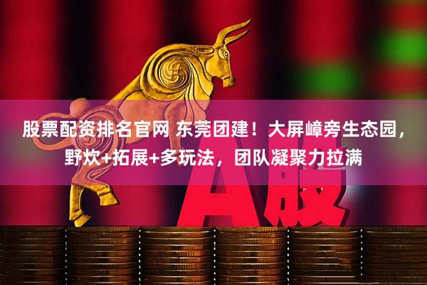 股票配资排名官网 东莞团建！大屏嶂旁生态园，野炊+拓展+多玩法，团队凝聚力拉满