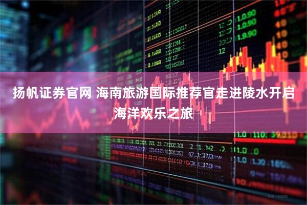 扬帆证券官网 海南旅游国际推荐官走进陵水开启海洋欢乐之旅