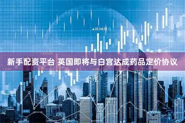 新手配资平台 英国即将与白宫达成药品定价协议