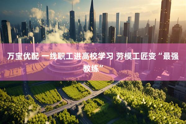 万宝优配 一线职工进高校学习 劳模工匠变“最强教练”