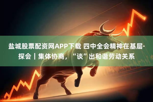 盐城股票配资网APP下载 四中全会精神在基层·探会｜集体协商，“谈”出和谐劳动关系