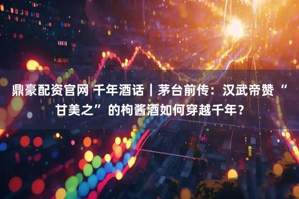 鼎豪配资官网 千年酒话｜茅台前传：汉武帝赞 “甘美之” 的枸酱酒如何穿越千年？