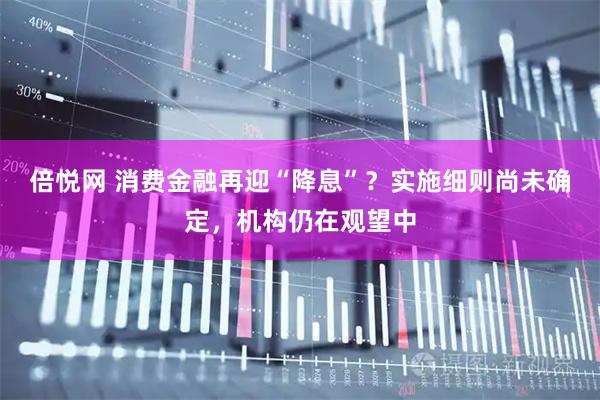 倍悦网 消费金融再迎“降息”？实施细则尚未确定，机构仍在观望中