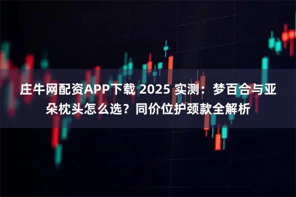 庄牛网配资APP下载 2025 实测：梦百合与亚朵枕头怎么选？同价位护颈款全解析