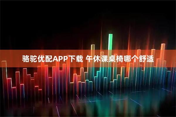 骆驼优配APP下载 午休课桌椅哪个舒适