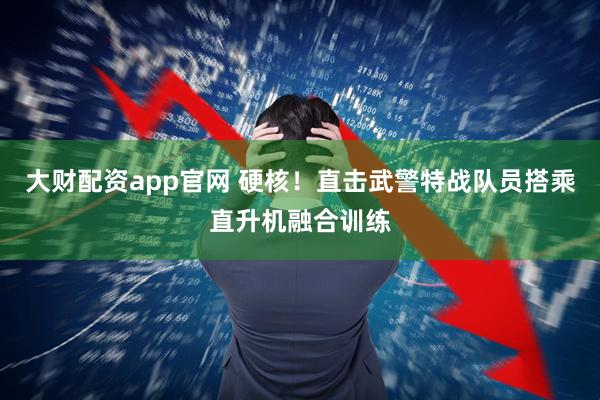 大财配资app官网 硬核！直击武警特战队员搭乘直升机融合训练