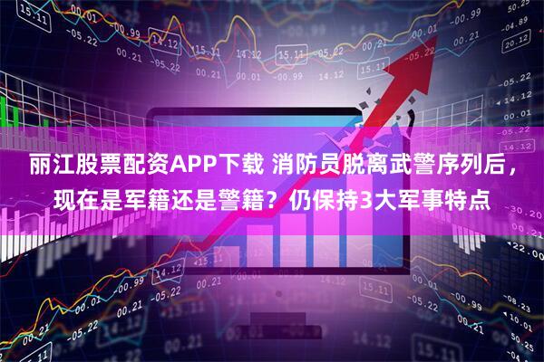 丽江股票配资APP下载 消防员脱离武警序列后，现在是军籍还是警籍？仍保持3大军事特点