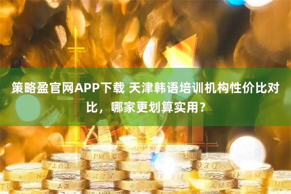 策略盈官网APP下载 天津韩语培训机构性价比对比，哪家更划算实用？