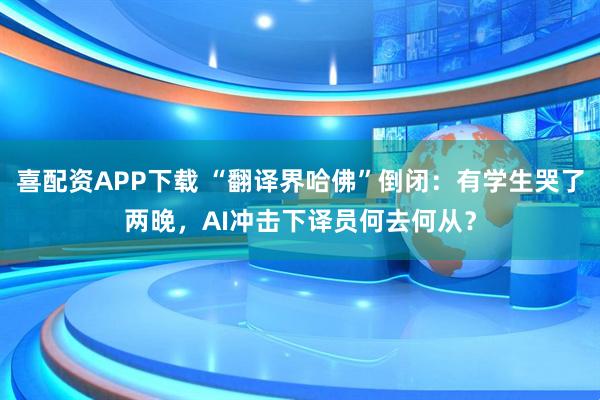 喜配资APP下载 “翻译界哈佛”倒闭：有学生哭了两晚，AI冲击下译员何去何从？