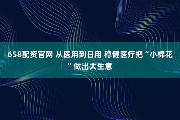 658配资官网 从医用到日用 稳健医疗把“小棉花”做出大生意