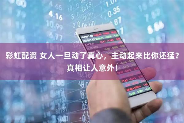 彩虹配资 女人一旦动了真心，主动起来比你还猛？真相让人意外！