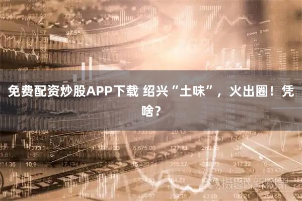 免费配资炒股APP下载 绍兴“土味”，火出圈！凭啥？