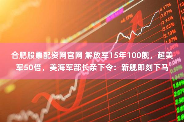 合肥股票配资网官网 解放军15年100舰，超美军50倍，美海军部长亲下令：新舰即刻下马