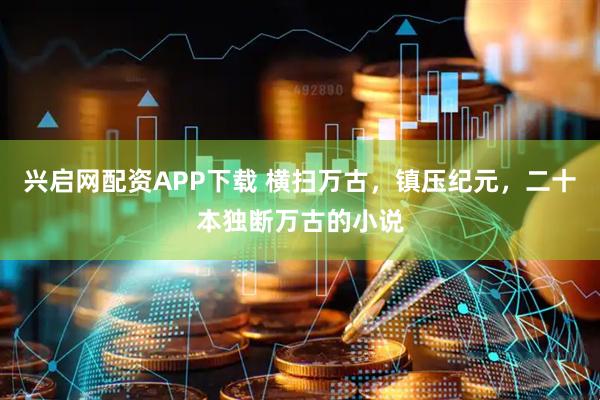 兴启网配资APP下载 横扫万古，镇压纪元，二十本独断万古的小说