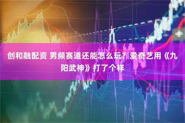 创和融配资 男频赛道还能怎么玩？爱奇艺用《九阳武神》打了个样