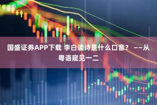 国盛证券APP下载 李白读诗是什么口音？ ——从粤语窥见一二