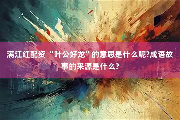满江红配资 “叶公好龙”的意思是什么呢?成语故事的来源是什么?