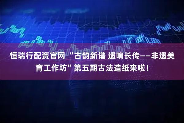 恒瑞行配资官网 “古韵新谱 遗响长传——非遗美育工作坊”第五期古法造纸来啦！