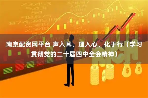南京配资网平台 声入耳、理入心、化于行（学习贯彻党的二十届四中全会精神）