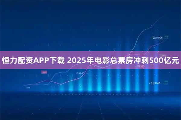 恒力配资APP下载 2025年电影总票房冲刺500亿元