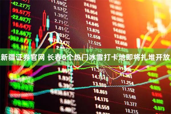 新疆证券官网 长春6个热门冰雪打卡地即将扎堆开放