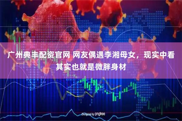 广州典丰配资官网 网友偶遇李湘母女，现实中看其实也就是微胖身材