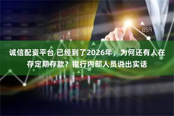 诚信配资平台 已经到了2026年，为何还有人在存定期存款？银行内部人员说出实话