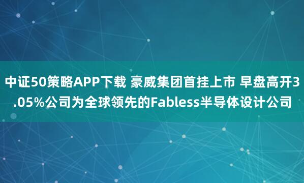 中证50策略APP下载 豪威集团首挂上市 早盘高开3.05%公司为全球领先的Fabless半导体设计公司