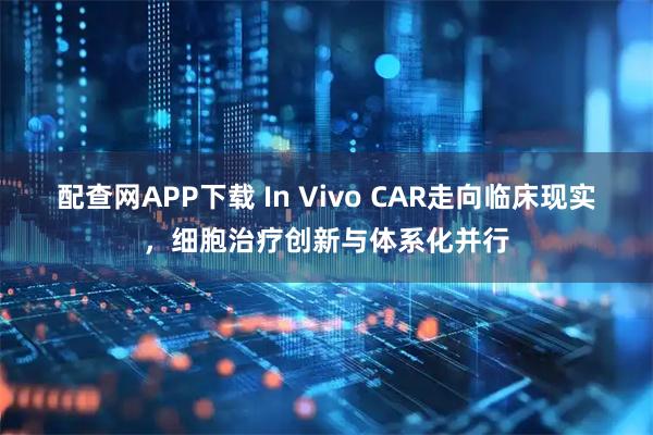 配查网APP下载 In Vivo CAR走向临床现实，细胞治疗创新与体系化并行