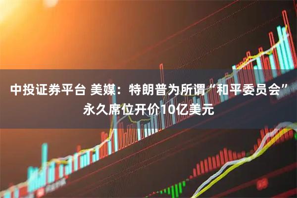 中投证券平台 美媒：特朗普为所谓“和平委员会”永久席位开价10亿美元