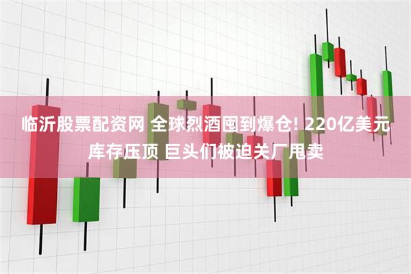 临沂股票配资网 全球烈酒囤到爆仓! 220亿美元库存压顶 巨头们被迫关厂甩卖