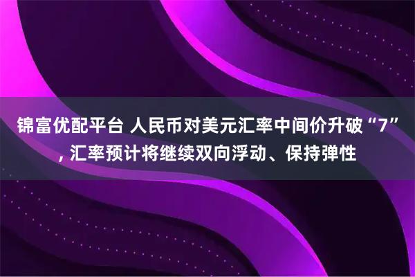 锦富优配平台 人民币对美元汇率中间价升破“7”, 汇率预计将继续双向浮动、保持弹性