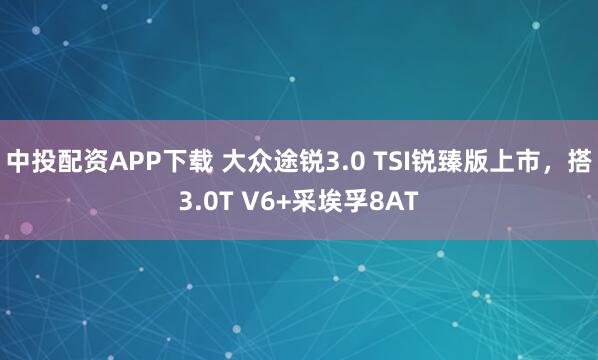 中投配资APP下载 大众途锐3.0 TSI锐臻版上市，搭3.0T V6+采埃孚8AT