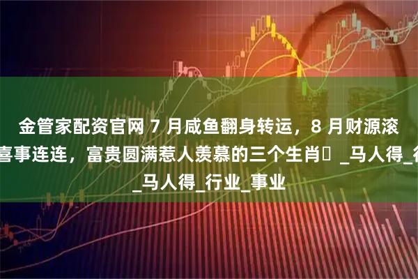 金管家配资官网 7 月咸鱼翻身转运，8 月财源滚滚，9 月喜事连连，富贵圆满惹人羡慕的三个生肖​_马人得_行业_事业